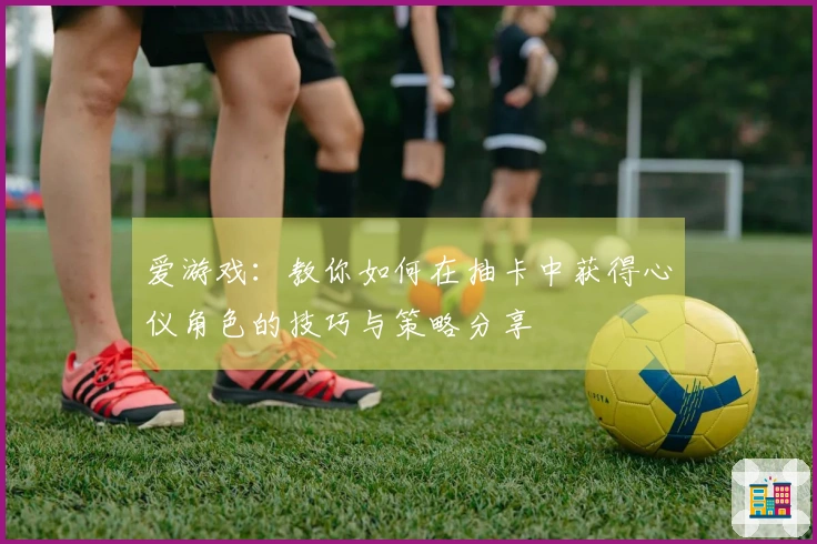 爱游戏：教你如何在抽卡中获得心仪角色的技巧与策略分享