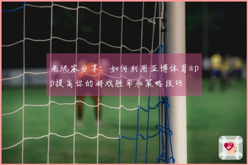 老玩家分享：如何利用亚博体育app提高你的游戏胜率和策略技巧