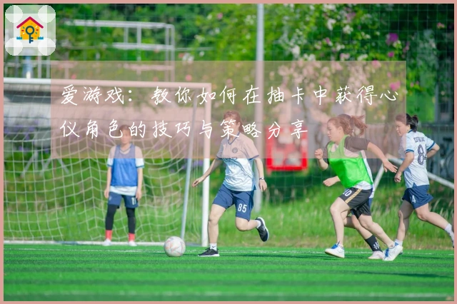 爱游戏：教你如何在抽卡中获得心仪角色的技巧与策略分享